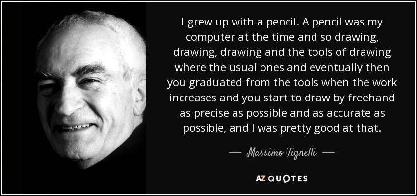 I grew up with a pencil. A pencil was my computer at the time and so drawing, drawing, drawing and the tools of drawing where the usual ones and eventually then you graduated from the tools when the work increases and you start to draw by freehand as precise as possible and as accurate as possible, and I was pretty good at that. - Massimo Vignelli