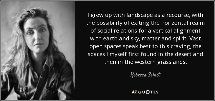 I grew up with landscape as a recourse, with the possibility of exiting the horizontal realm of social relations for a vertical alignment with earth and sky, matter and spirit. Vast open spaces speak best to this craving, the spaces I myself first found in the desert and then in the western grasslands. - Rebecca Solnit