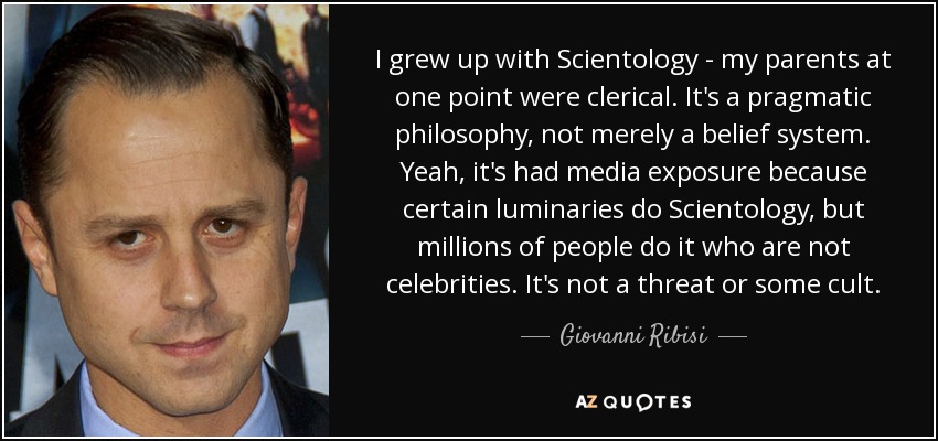 I grew up with Scientology - my parents at one point were clerical. It's a pragmatic philosophy, not merely a belief system. Yeah, it's had media exposure because certain luminaries do Scientology, but millions of people do it who are not celebrities. It's not a threat or some cult. - Giovanni Ribisi