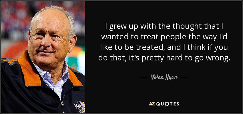 I grew up with the thought that I wanted to treat people the way I'd like to be treated, and I think if you do that, it's pretty hard to go wrong. - Nolan Ryan