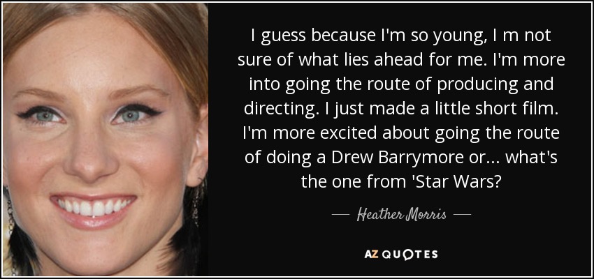 I guess because I'm so young, I m not sure of what lies ahead for me. I'm more into going the route of producing and directing. I just made a little short film. I'm more excited about going the route of doing a Drew Barrymore or... what's the one from 'Star Wars? - Heather Morris