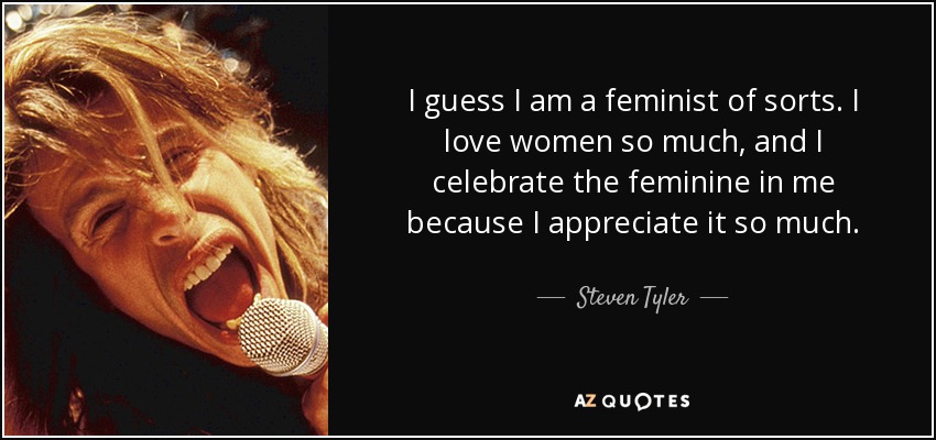 I guess I am a feminist of sorts. I love women so much, and I celebrate the feminine in me because I appreciate it so much. - Steven Tyler