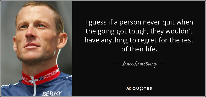 I guess if a person never quit when the going got tough, they wouldn't have anything to regret for the rest of their life. - Lance Armstrong