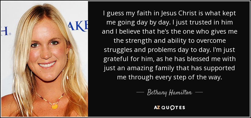 I guess my faith in Jesus Christ is what kept me going day by day. I just trusted in him and I believe that he's the one who gives me the strength and ability to overcome struggles and problems day to day. I'm just grateful for him, as he has blessed me with just an amazing family that has supported me through every step of the way. - Bethany Hamilton