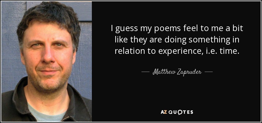 I guess my poems feel to me a bit like they are doing something in relation to experience, i.e. time. - Matthew Zapruder