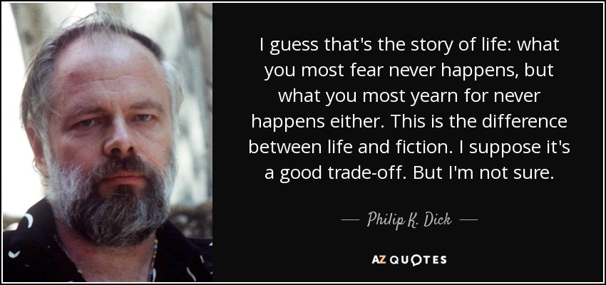 I guess that's the story of life: what you most fear never happens, but what you most yearn for never happens either. This is the difference between life and fiction. I suppose it's a good trade-off. But I'm not sure. - Philip K. Dick