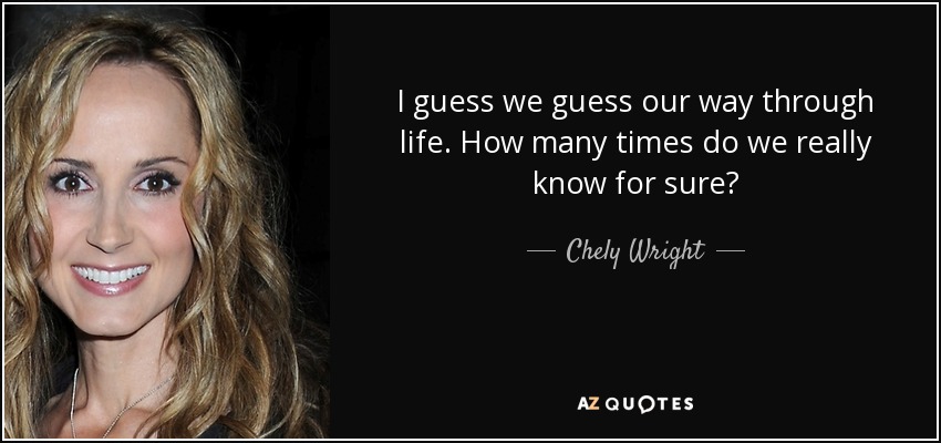 I guess we guess our way through life. How many times do we really know for sure? - Chely Wright