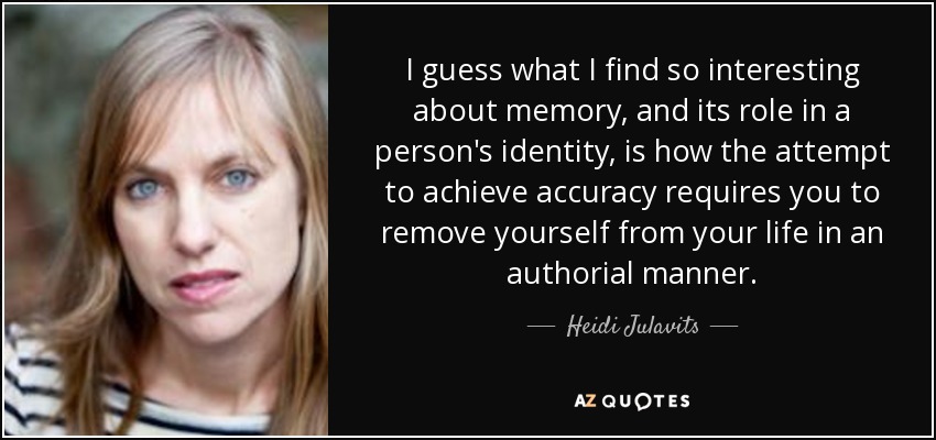 Supongo que lo que me parece tan interesante de la memoria, y de su papel en la identidad de una persona, es cómo el intento de alcanzar la exactitud te obliga a apartarte de tu vida de una manera autoral. - Heidi Julavits