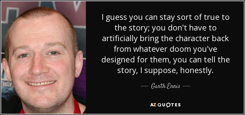 I guess you can stay sort of true to the story; you don't have to artificially bring the character back from whatever doom you've designed for them, you can tell the story, I suppose, honestly. - Garth Ennis