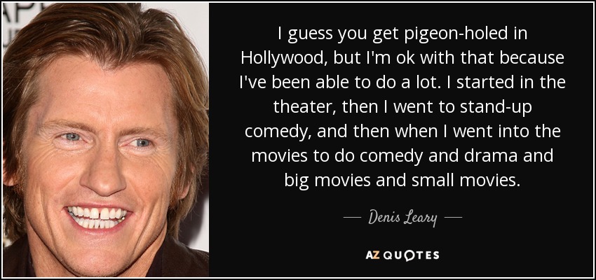 I guess you get pigeon-holed in Hollywood, but I'm ok with that because I've been able to do a lot. I started in the theater, then I went to stand-up comedy, and then when I went into the movies to do comedy and drama and big movies and small movies. - Denis Leary