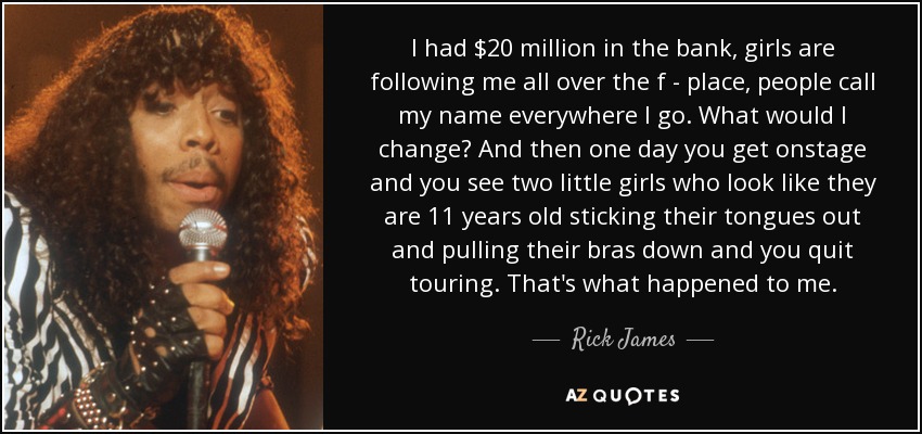 I had $20 million in the bank, girls are following me all over the f - place, people call my name everywhere I go. What would I change? And then one day you get onstage and you see two little girls who look like they are 11 years old sticking their tongues out and pulling their bras down and you quit touring. That's what happened to me. - Rick James