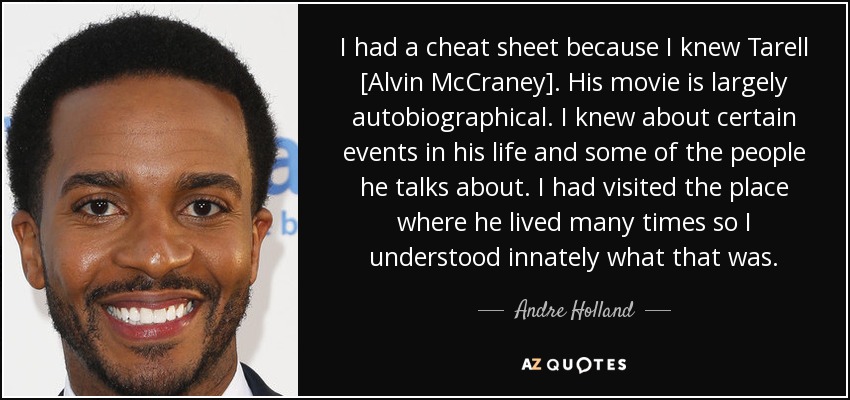 I had a cheat sheet because I knew Tarell [Alvin McCraney]. His movie is largely autobiographical. I knew about certain events in his life and some of the people he talks about. I had visited the place where he lived many times so I understood innately what that was. - Andre Holland