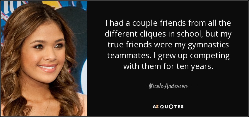 I had a couple friends from all the different cliques in school, but my true friends were my gymnastics teammates. I grew up competing with them for ten years. - Nicole Anderson