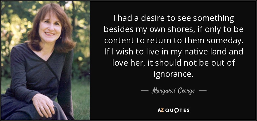 I had a desire to see something besides my own shores, if only to be content to return to them someday. If I wish to live in my native land and love her, it should not be out of ignorance. - Margaret George