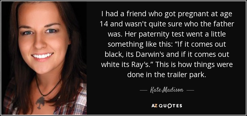 I had a friend who got pregnant at age 14 and wasn't quite sure who the father was. Her paternity test went a little something like this: “If it comes out black, its Darwin's and if it comes out white its Ray's.” This is how things were done in the trailer park. - Kate Madison