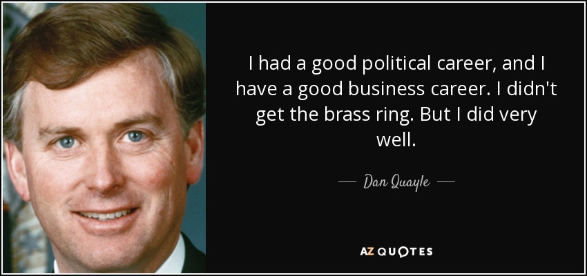 I had a good political career, and I have a good business career. I didn't get the brass ring. But I did very well. - Dan Quayle