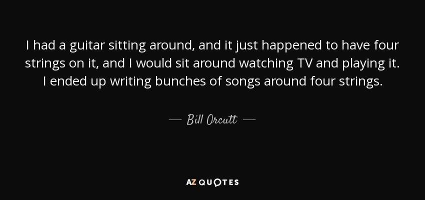 I had a guitar sitting around, and it just happened to have four strings on it, and I would sit around watching TV and playing it. I ended up writing bunches of songs around four strings. - Bill Orcutt