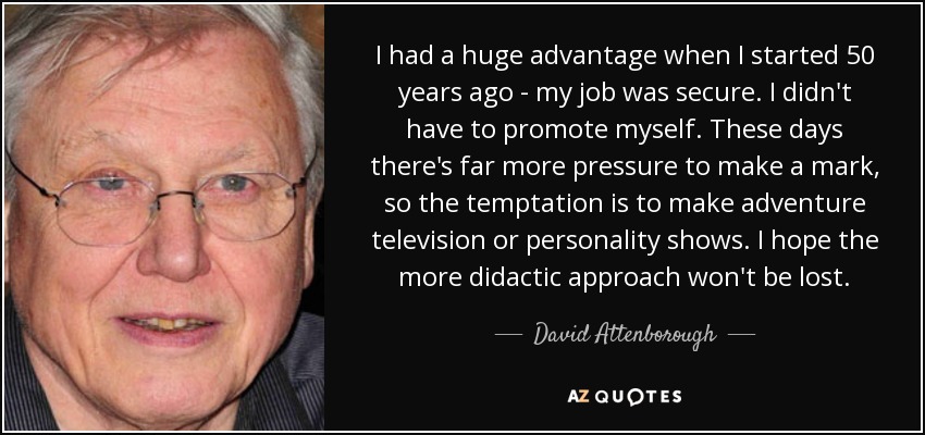 I had a huge advantage when I started 50 years ago - my job was secure. I didn't have to promote myself. These days there's far more pressure to make a mark, so the temptation is to make adventure television or personality shows. I hope the more didactic approach won't be lost. - David Attenborough
