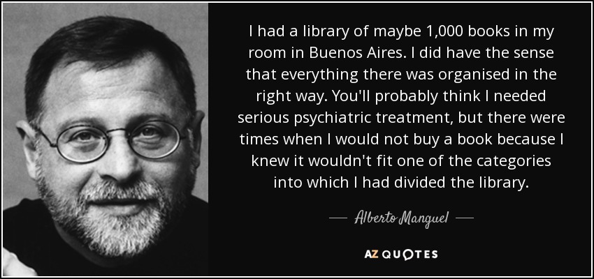 I had a library of maybe 1,000 books in my room in Buenos Aires. I did have the sense that everything there was organised in the right way. You'll probably think I needed serious psychiatric treatment, but there were times when I would not buy a book because I knew it wouldn't fit one of the categories into which I had divided the library. - Alberto Manguel