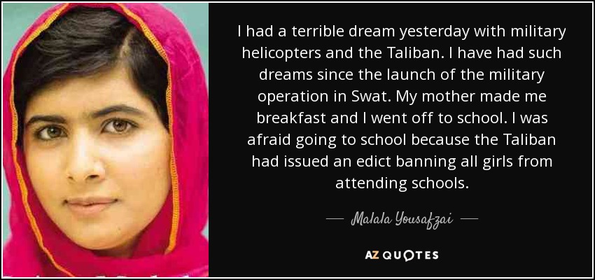 I had a terrible dream yesterday with military helicopters and the Taliban. I have had such dreams since the launch of the military operation in Swat. My mother made me breakfast and I went off to school. I was afraid going to school because the Taliban had issued an edict banning all girls from attending schools. - Malala Yousafzai