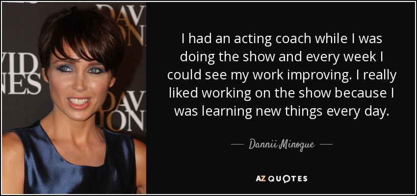 I had an acting coach while I was doing the show and every week I could see my work improving. I really liked working on the show because I was learning new things every day. - Dannii Minogue