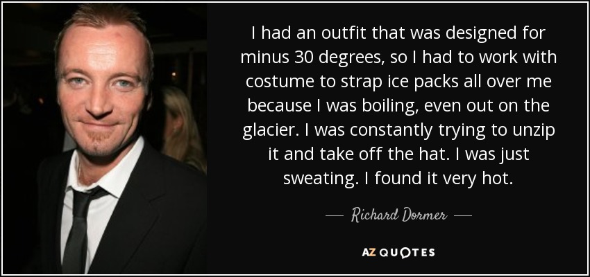 I had an outfit that was designed for minus 30 degrees, so I had to work with costume to strap ice packs all over me because I was boiling, even out on the glacier. I was constantly trying to unzip it and take off the hat. I was just sweating. I found it very hot. - Richard Dormer