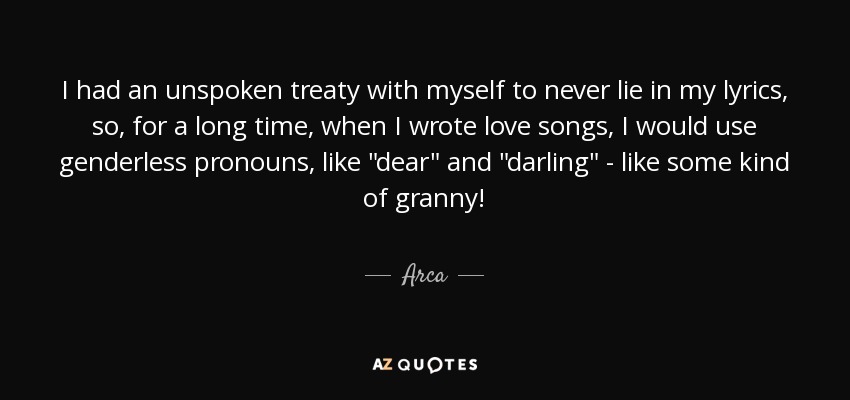 I had an unspoken treaty with myself to never lie in my lyrics, so, for a long time, when I wrote love songs, I would use genderless pronouns, like 