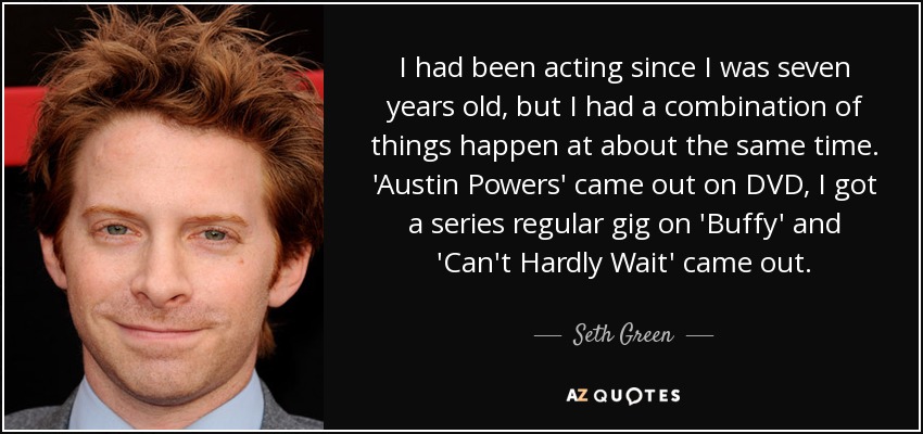 I had been acting since I was seven years old, but I had a combination of things happen at about the same time. 'Austin Powers' came out on DVD, I got a series regular gig on 'Buffy' and 'Can't Hardly Wait' came out. - Seth Green