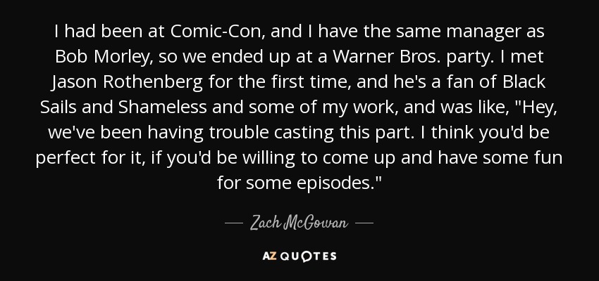 I had been at Comic-Con, and I have the same manager as Bob Morley, so we ended up at a Warner Bros. party. I met Jason Rothenberg for the first time, and he's a fan of Black Sails and Shameless and some of my work, and was like, 