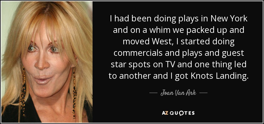 I had been doing plays in New York and on a whim we packed up and moved West, I started doing commercials and plays and guest star spots on TV and one thing led to another and I got Knots Landing. - Joan Van Ark