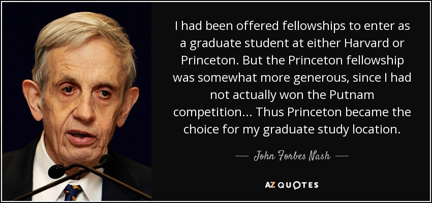 Me habían ofrecido becas para entrar como estudiante de posgrado en Harvard o Princeton. Pero la beca de Princeton era algo más generosa, ya que no había ganado el concurso Putnam... Así pues, Princeton se convirtió en el lugar elegido para mis estudios de posgrado. - John Forbes Nash