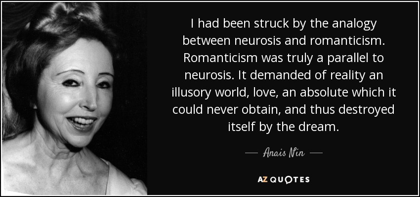 I had been struck by the analogy between neurosis and romanticism. Romanticism was truly a parallel to neurosis. It demanded of reality an illusory world, love, an absolute which it could never obtain, and thus destroyed itself by the dream. - Anais Nin