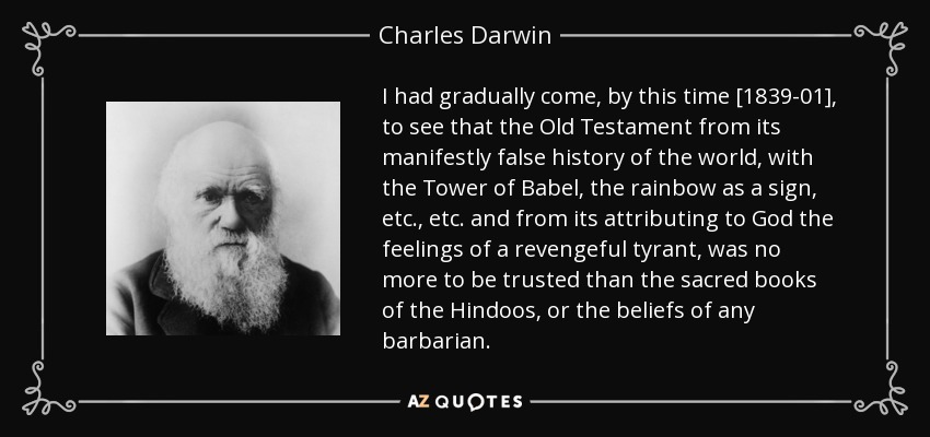 I had gradually come, by this time [1839-01], to see that the Old Testament from its manifestly false history of the world, with the Tower of Babel, the rainbow as a sign, etc., etc. and from its attributing to God the feelings of a revengeful tyrant, was no more to be trusted than the sacred books of the Hindoos, or the beliefs of any barbarian. - Charles Darwin