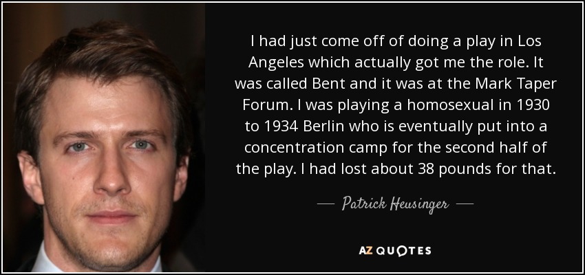 I had just come off of doing a play in Los Angeles which actually got me the role. It was called Bent and it was at the Mark Taper Forum. I was playing a homosexual in 1930 to 1934 Berlin who is eventually put into a concentration camp for the second half of the play. I had lost about 38 pounds for that. - Patrick Heusinger