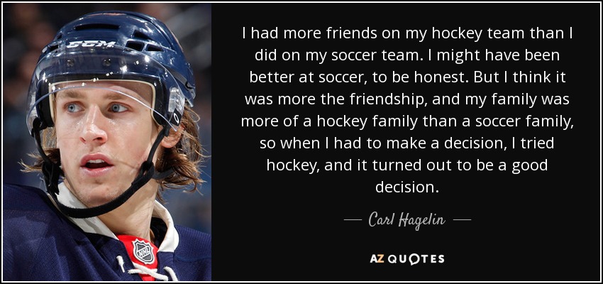 I had more friends on my hockey team than I did on my soccer team. I might have been better at soccer, to be honest. But I think it was more the friendship, and my family was more of a hockey family than a soccer family, so when I had to make a decision, I tried hockey, and it turned out to be a good decision. - Carl Hagelin