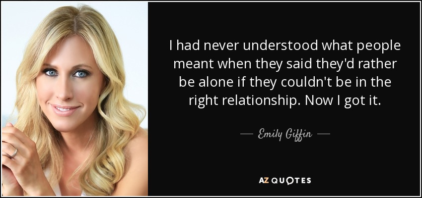 I had never understood what people meant when they said they'd rather be alone if they couldn't be in the right relationship. Now I got it. - Emily Giffin