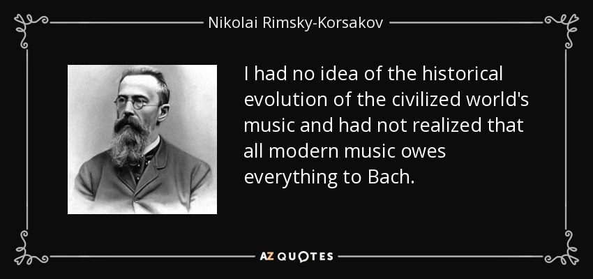 I had no idea of the historical evolution of the civilized world's music and had not realized that all modern music owes everything to Bach. - Nikolai Rimsky-Korsakov