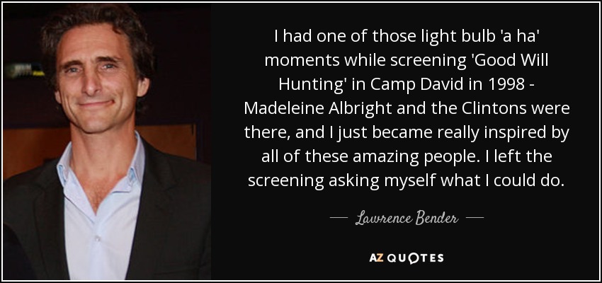 I had one of those light bulb 'a ha' moments while screening 'Good Will Hunting' in Camp David in 1998 - Madeleine Albright and the Clintons were there, and I just became really inspired by all of these amazing people. I left the screening asking myself what I could do. - Lawrence Bender