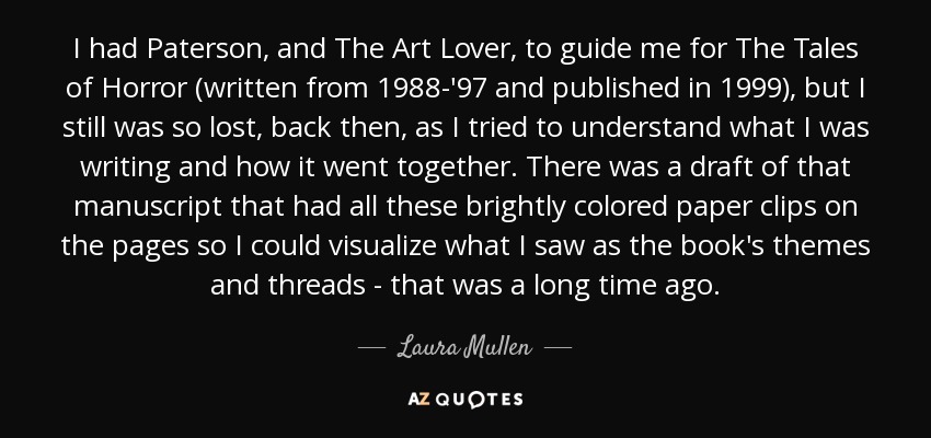 I had Paterson, and The Art Lover, to guide me for The Tales of Horror (written from 1988-'97 and published in 1999), but I still was so lost, back then, as I tried to understand what I was writing and how it went together. There was a draft of that manuscript that had all these brightly colored paper clips on the pages so I could visualize what I saw as the book's themes and threads - that was a long time ago. - Laura Mullen