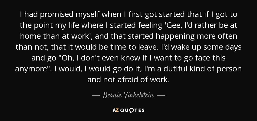 I had promised myself when I first got started that if I got to the point my life where I started feeling 'Gee, I'd rather be at home than at work', and that started happening more often than not, that it would be time to leave. I'd wake up some days and go 