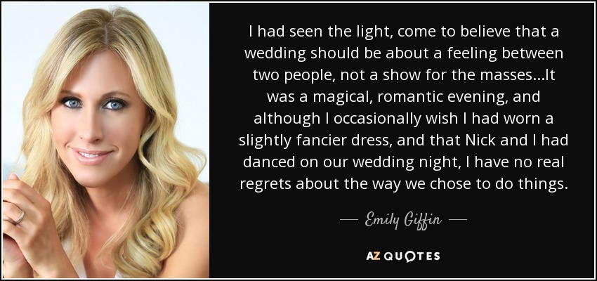 I had seen the light, come to believe that a wedding should be about a feeling between two people, not a show for the masses...It was a magical, romantic evening, and although I occasionally wish I had worn a slightly fancier dress, and that Nick and I had danced on our wedding night, I have no real regrets about the way we chose to do things. - Emily Giffin