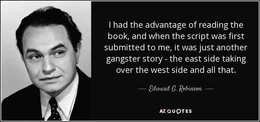 I had the advantage of reading the book, and when the script was first submitted to me, it was just another gangster story - the east side taking over the west side and all that. - Edward G. Robinson