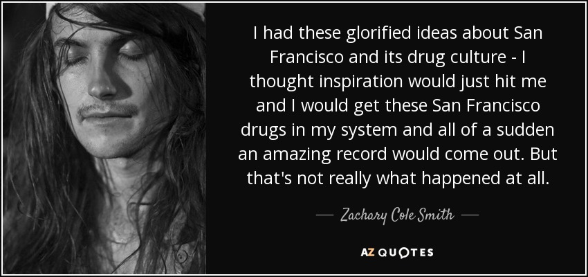 I had these glorified ideas about San Francisco and its drug culture - I thought inspiration would just hit me and I would get these San Francisco drugs in my system and all of a sudden an amazing record would come out. But that's not really what happened at all. - Zachary Cole Smith