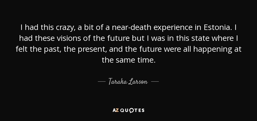 I had this crazy, a bit of a near-death experience in Estonia. I had these visions of the future but I was in this state where I felt the past, the present, and the future were all happening at the same time. - Taraka Larson