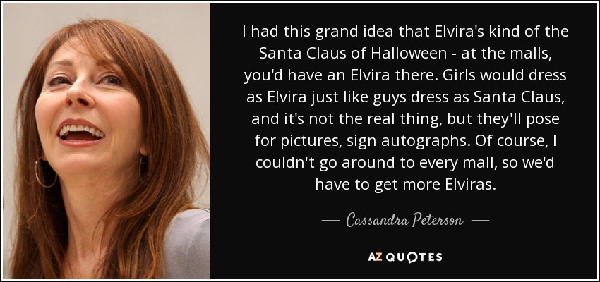 I had this grand idea that Elvira's kind of the Santa Claus of Halloween - at the malls, you'd have an Elvira there. Girls would dress as Elvira just like guys dress as Santa Claus, and it's not the real thing, but they'll pose for pictures, sign autographs. Of course, I couldn't go around to every mall, so we'd have to get more Elviras. - Cassandra Peterson