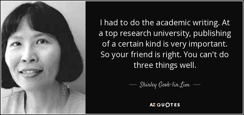 I had to do the academic writing. At a top research university, publishing of a certain kind is very important. So your friend is right. You can't do three things well. - Shirley Geok-lin Lim