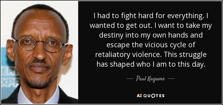 I had to fight hard for everything. I wanted to get out. I want to take my destiny into my own hands and escape the vicious cycle of retaliatory violence. This struggle has shaped who I am to this day. - Paul Kagame