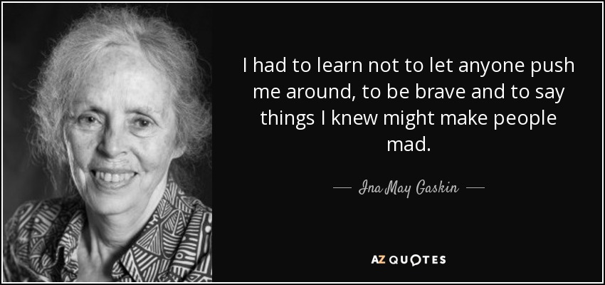 I had to learn not to let anyone push me around, to be brave and to say things I knew might make people mad. - Ina May Gaskin