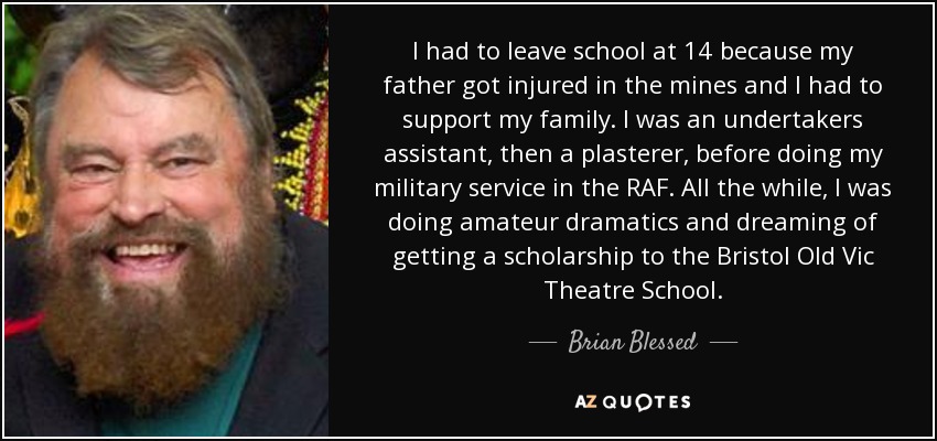 I had to leave school at 14 because my father got injured in the mines and I had to support my family. I was an undertakers assistant, then a plasterer, before doing my military service in the RAF. All the while, I was doing amateur dramatics and dreaming of getting a scholarship to the Bristol Old Vic Theatre School. - Brian Blessed