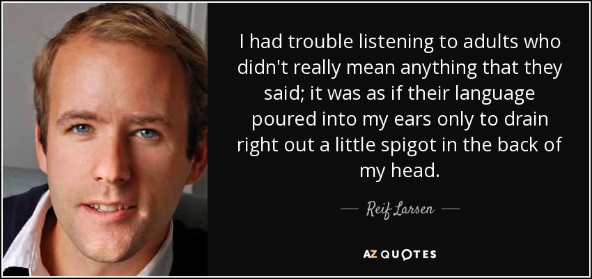 I had trouble listening to adults who didn't really mean anything that they said; it was as if their language poured into my ears only to drain right out a little spigot in the back of my head. - Reif Larsen